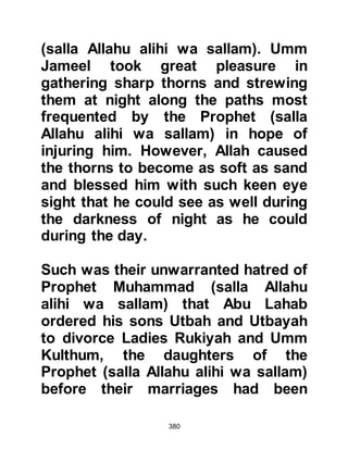380
their power, so they would benefit.
Utbah's companions mocked him
harshly and told him that he had
been bewitched, but all Utbah said
was, "I have given you my opinion,
do whatever you please." The
Koraysh were angered by his advice,
so they decided to speak to the
Prophet (salla Allahu alihi wa sallam)
themselves so that no blame for their
future actions could be attached to
them, so they sent for him.
The Prophet (salla Allahu alihi wa
sallam), ever hopeful of guiding his
tribe to Allah, went to them in haste.
Soon he realized they had not called
for him because their hearts had
turned to Allah, rather the opposite
was the case. The Koraysh rebuked
 