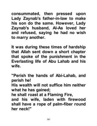 381
him saying that never before had an
Arab treated them in such a manner,
reviling their gods, their customs,
and their traditions. Once again, an
effort to silence him was made as
they endorsed the offer made earlier
by Utbah.
As soon as the Koraysh finished
offering their bribe, the Prophet (salla
Allahu alihi wa sallam) turned to them
in his usual gentle manner saying, "I
am neither possessed, nor do I seek
honor among you, nor the leadership.
Allah has sent me as a Messenger to
you and has sent down to me a Book
with the command that I should give
you good tidings but also a warning. I
convey to you the Message of my
Lord and counsel you. If you accept
what I have brought you, you will
 