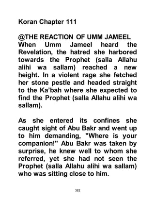 382
receive blessings in this world and in
the Everlasting life, but if you reject
what I have brought, then I will wait
patiently for Allah to judge between
us."
The Koraysh, deeply disappointed by
the Prophet's reply told him to leave.
But before he left, they
contemptuously told him that if he
was really the Messenger of Allah he
would have to prove it to them with
something which would make their
life easier.
Their first demand was that he
should ask Allah to remove the
mountains that surround Mecca and
to level the land so that rivers would
flow through it just as they did in
Syria and Iraq. Their demands
 