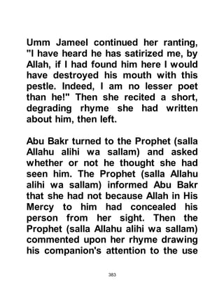 383
continued when next they demanded
that Ksay be raised from the dead
along with several of their ancestors,
saying they would ask Ksay if what
the Prophet (salla Allahu alihi wa
sallam) said was true or false, yet
they knew he never lied. They
continued saying that if he was able
to bring about their demands then,
and only then, might they convinced
he was who he said he was, and near
to Allah.
With respect, the Prophet, salla
Allahu alihi wa sallam, replied that it
was not on this account he been
sent. He told them that he had been
sent to convey the Message of Allah
and that they were free to either
accept the Message or if they were
adamant, reject it and await the
 