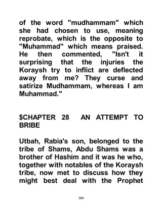 384
Judgement of Allah.
On hearing his reply, the Koraysh
changed their tactics saying that if he
would not ask for these things, then
why not ask for something for
himself. They told him to ask Allah to
send an angel to him who would
confirm the truth of his preaching,
and for gardens and castles with
treasures of gold and silver for
himself. But the Prophet (salla Allahu
alihi wa sallam) repeated his reply.
The Koraysh continued to deride the
Prophet (salla Allahu alihi wa sallam)
asking if his Lord knew that he would
be sitting amongst them and that
they would ask him these questions.
Their mockery continued as they
asked why, if Allah had known these
 