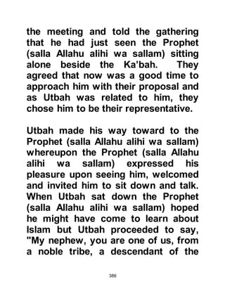 386
seized upon the opportunity to chide
him still further saying, "We have
heard your recitation is taught to you
by a man from Yamamah called
Rahman -- we will never believe in
Rahman! We have made our position
clear to you Muhammad, and swear
by Allah that we will neither leave you
in peace nor desist in our treatment
of you until we have either destroyed
you or you have destroyed us!"
The Prophet (salla Allahu alihi wa
sallam) was about to leave when
Abdullah, Umayyah's son from the
tribe of Makhzum disrespectfully
shouted, "O Muhammad, your people
have offered you several
propositions -- you have rejected all!
First, they asked for themselves, then
they asked you to ask for yourself!
 