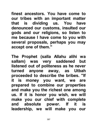 387
They have even asked you to hasten
some of the punishment you have
spoken about upon them. By Allah, I
will never believe you until I see you
take a ladder, climb it, and reach the
heavens, then bring four angels to
bear witness that you are what you
claim, and even then I doubt whether
I will believe you!"
Upon hearing this last remark the
Prophet (salla Allahu alihi wa sallam)
was deeply saddened because it had
been made by Abdullah, the son of
his aunt Atikah who had named her
son after her beloved brother, the
Prophet's father, which means
“Worshiper of Allah”.
Allah sent the Prophet verses that
would forever record the contempt
 
