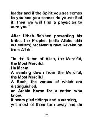 388
and rejection of the Koraysh leaders:
"As such, We have sent you forth to a
nation before whom others have
passed away
in order that you recite to them what
We have revealed to you.
Yet they disbelieve the Merciful
(Rahman).
Say: 'He is my Lord. There is not god
except He.
In Him I have put my trust, and to Him
I turn.'
If only a Koran whereby the
mountains were set in motion,
or the earth cleaved asunder, or the
dead spoken to.
No, but to Allah is the affair
altogether.
Do those who believe know that had
Allah willed He could have guided all
 