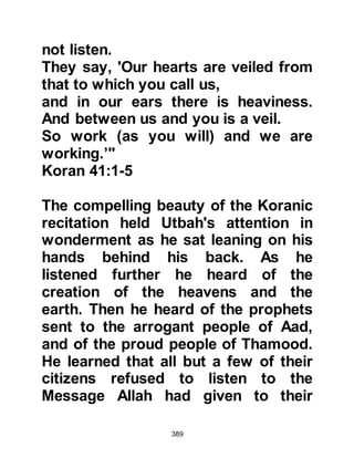 389
people?
As for those who disbelieve, because
of what they do,
disaster will not cease to afflict them,
or it alights near their home
until the promise of Allah comes.
Allah will not break His promise."
Koran 13:30-31
"They also say,
'How is it that this Messenger eats
and walks about the markets?
Why has no angel been sent down
with him to warn us?
Or, why has no treasure been thrown
to him,
or a garden for him to eat from?'
And the harmdoers say,
'The man you follow is surely
bewitched.'"
Koran 25:7-8
 