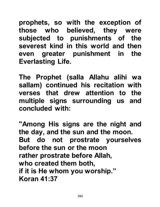 390
"They say, 'We will not believe in you
until
you make a spring gush from the
earth for us,
or, until you own a garden of palms
and vines
and cause rivers to gush forth with
abundant water in them;
or, until you cause the sky to fall
upon us in pieces, as you have
claimed,
or, as a surety bring Allah with the
angels in front;
or, until you possess an ornate
house of gold,
or, ascend into the heavens;
and we will not believe in your
ascension until
you have brought down for us a book
which we can read.'
 