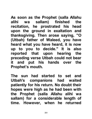 391
Say: 'Exaltations to my Lord! Am I
anything except a human
Messenger?'"
Koran 17:90-93
@ABU JAHL AND THE STONE
Abu Jahl continued to deride the
Prophet (salla Allahu alihi wa sallam)
after he had left and took an oath
saying, "Tomorrow, I will lie in wait
for him with a heavy stone, and when
he prostrates I will split his skull with
it. Betray me or defend me -- let the
children of Abdu Manaf do what they
like after that!"
The next morning, the Prophet (salla
Allahu alihi wa sallam) arose before
dawn and made his customary way to
offer his prayer near the Black Stone
in the wall of Ka’bah. The Koraysh
 