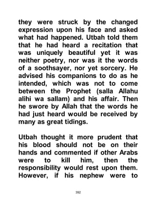 392
had already gathered and Abu Jahl,
carrying a very heavy stone
staggered as he approached the
Prophet (salla Allahu alihi wa sallam)
who was now humbly absorbed in his
prayer, with the intent of fulfilling his
oath.
Before Abu Jahl was able to get close
enough to the Prophet (salla Allahu
alihi wa sallam) he turned back in
deathly fright. His hand had started
to wither on the stone whereupon he
dropped it and ran as fast as he
could. The Koraysh rushed toward
him and asked what had come over
him whereupon he told them he had
seen a terrifying camel, with a
tremendously large head, enormous
shoulders and a fearsome set of
teeth that looked as if it was about to
 