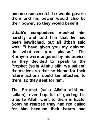 393
devour him if he continued.
Later on, the Prophet (salla Allahu
alihi wa sallam) told his companions
that the camel was none other than
Gabriel, and if Abu Jahl had persisted
he would indeed have seized him.
@THE CONTEMPT OF ABU JAHL
Even though Abu Jahl had witnessed
and been given, first hand, many
signs he still persisted in his
egotistical obsession. He now
bragged before the Koraysh that he
would stamp on the back of the
Prophet’s neck the next time he saw
him praying.
When the Prophet (salla Allahu alihi
wa sallam) arrived at the Ka’bah to
pray the Koraysh drew Abu Jahl’s
 