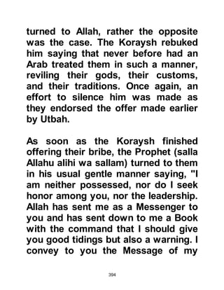 394
attention to the opportunity.
However, as before when Abu Jahl
approached the Prophet (salla Allahu
alihi wa sallam) with his evil intent,
he ran away in fright, trying to protect
himself with his hands. His fellow
tribesmen asked what had happened
whereupon he admitted, “As I came
near to him, I looked down and saw a
ditch full of fire and I almost fell into
it. I saw a terrifying sight and heard
enough fluttering of wings that would
fill the earth!” Later, when Abu Jahl’s
words were reported to him the
Prophet (salla Allahu alihi wa sallam)
told his Companions that the
fluttering of wings where those of the
angels and that if he had come any
nearer to him they would have torn
him limb by limb. Soon after the
following verse was sent down,
 