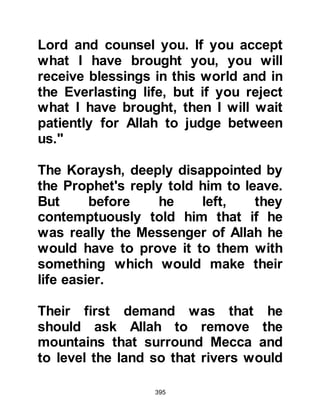 395
“Indeed, surely the human is very
insolent.” Koran 96:6
$CHAPTER 29 AN-NADR, THE SON
OF AL HARTIH
The Koraysh admitted the situation
was now beyond their ability to
remedy and although An-Nadr,
Harith's son, whose grandfather had
been the illustrious Ksay, had
become notorious for his slander of
the Prophet (salla Allahu alihi wa
sallam), he reminded the Koraysh
that the Prophet (salla Allahu alihi wa
sallam) had grown up amongst them
as a likable person known for his
excellent standing in society.
Nadar now warned the Koraysh to be
 