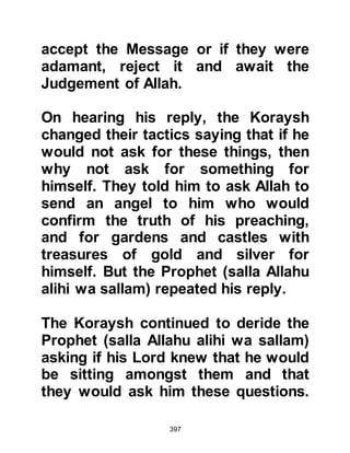 397
it was his habit to seek out the
storytellers in the market place and
listen to their tales. On one particular
trip he heard a tale about the kings of
Persia, which over the passage of
time had been embellished by one
storyteller after another, and so the
tale made a great impression upon
him.
One day as the Prophet , salla Allahu
alihi wa sallam, spoke to a group of
people he told them stories the like of
which they had never heard before,
of bygone generations and the
consequences that befell them on
account of their refusal to listen to
their prophet.
Nadr and Utbah were among the
gathering and no sooner had the
 