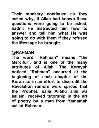 398
Prophet (salla Allahu alihi wa sallam)
finished his narration, Nadr jumped
up and told them that he could tell
them better stories than these then
began to tell his captive audience
about the kings of Persia, Rustum
and Isbandiyar. After he finished the
story he asked, "Who then is better at
story-telling, Muhammad or I?" Of
such people Allah said,
‘There are some people who would
purchase distracting talk,
to lead astray from the Path of Allah
without knowledge,
and take it in mockery;
for those is a humiliating
punishment.’ 31:6
Someone in the gathering suggested
that An-Nadr and Utbah visit the
 