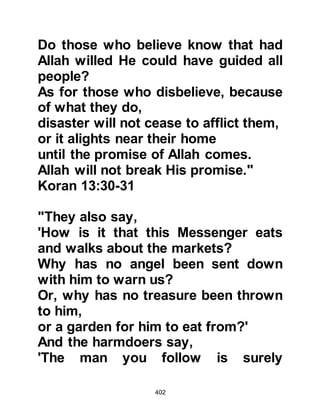 402
Several days elapsed and the
Prophet (salla Allahu alihi wa sallam)
patiently awaited the answers to the
questions as rumors began to
abound in every sector. Then on the
fifteenth day, the Angel Gabriel came
to him and he inquired why he had
not come before. Gabriel responded
with a new verse from the Koran that
said:
"(Gabriel said:) ‘We do not descend
except at the command of your Lord.
To Him belongs all that is before us
and all that is behind us,
and all that lies between, your Lord
does not forget.’"
Koran 19:64
@THE STORY OF THE BELIEVING
 