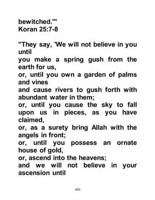 403
YOUNG MEN IN THE CAVE
In reply to the question about the
young men in the cave, Gabriel
recited to the Prophet (salla Allahu
alihi wa sallam) verses detailing their
circumstances so later on when An-
Nadr, Utbah, and their companions
came to him he was able to recite the
story to them.
The verses told of some young men
who lived in a city of idolaters. The
young men, however, were not
idolaters and told their fellow
tribesmen:
"Our Lord is the Lord of the heavens
and the earth.
We call on no other god except Him;
(for if we did), we would have spoken
outrageously (in disbelief).”
 