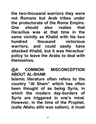 41
sallam), to that of Abu Talib's
supportive relationship to the
Prophet, (salla Allahu alihi was
sallam).
@HISTORICAL NOTES:
Even in those early years of history,
there was an effective
communication relay system in
place. Communication of events were
carried to not only distant parts of
Arabia but beyond to the extensive
Roman Empire with its protectorates
as well as Persia, Abyssinia, Yemen
and other places by traders and
agents. For example, traders of
Mecca and Medina, such as Abu
Sufyan, had been as traveling as far
away as Jerusalem and to other
destinations in the Roman Empire.
 