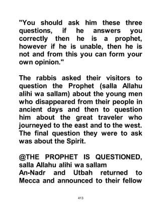 413
of my Lord.
Except for a little knowledge all of
you have been given nothing.'”
Koran 17:85
The Revelation also bore the
reminder:
"'Do not say of anything: 'I will do it
tomorrow unless (you add) if Allah
wills.'
And remember your Lord when you
forget and say,
‘It may be that my Lord will guide me
to something nearer to rectitude than
this.'"
Koran 18:23-24
The Prophet's life was full of
guidance and examples. There was
once an occasion later on in his
 
