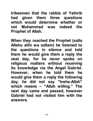 414
prophethood where he offered three
units of prayer when there should
have been four. Had he not made this
omission, we would never have
known how to correct our errors
when we do the same. His omission
to say "InshaAllah" was also another
exemplary reminder to us, through
which we are guided.
@AN-NADR AND UTBAH RETURN
WITH THE ANSWERS TO THE
RABBIS
No one in Mecca had ever heard the
story of the young men in the cave
and the new Revelation attracted
more people to Islam. As for the
rabbis of Yathrib, they anxiously
waited for the news to arrive, and
when it did, they acknowledged the
truthfulness of the answers, however
 