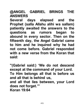 415
they still wished to question the
Prophet (salla Allahu alihi wa sallam)
further upon the matter of the Spirit.
Even though the questions An-Nadr
and Utbah had challenged the
Prophet (salla Allahu alihi wa sallam)
with had been answered and
acknowledged to be correct, their
hearts remained hardened.
Later, after his migration to Yathrib,
the Prophet (salla Allahu alihi wa
sallam) was questioned again by the
rabbis concerning the spirit. They
asked: “who ‘Little indeed is the
knowledge all of you have been
given’ referred too -- was it to them?”
Prophet Muhammad (salla Allahu
alihi wa sallam) told them that it
 