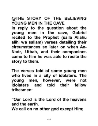 416
referred to them, whereupon the
rabbis objected saying that they had
been given its knowledge in the
Torah. The Prophet (salla Allahu alihi
wa sallam) replied that indeed they
had been given sufficient knowledge
to satisfy their needs if only they
would practice it, but in comparison
with the Knowledge of Allah, their
knowledge was indeed little. It was
during this discourse that the
Prophet (salla Allahu alihi wa sallam)
received another Revelation that
informed:
"till Gog and Magog are let loose and
slide down out of every slope."
Koran 21:96
Later in his prophethood, the Prophet
(salla Allahu alihi wa sallam) told his
 