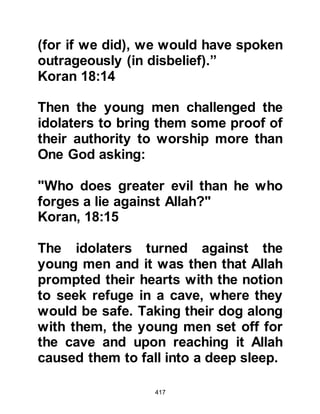 417
Companions that near the end of the
world, Gog, Magog, and their
followers would advance upon the
Lake of Tabariah in Palestine. He
continued to tell them that that they
will consume all of its water and
thereafter Prophet Jesus - who will
have descended from the heavens -
together with his Al Mahdi will be
besieged and suffer dreadfully from
the stress of starvation. He continued
to tell that when the siege reaches its
height, Prophet Jesus and Al Mahdi
will supplicate to Allah who will
create worms in the back of the
necks of Gog, Magog and their
followers that will cause their death
the next morning. Then, Allah will
send a flock of birds with necks as
large as those of camels to carry
away their foul smelling corpses.
 