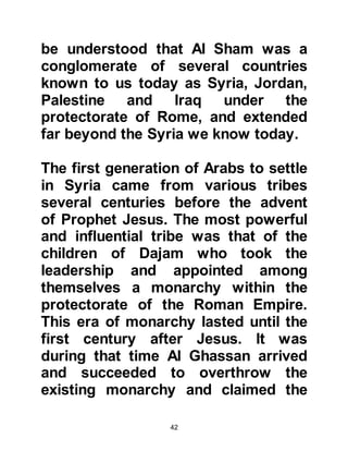 42
With this communication system in
place, it is not surprising to learn that
as a young boy Heraclius had heard
the story of Abraha’s attempt to
destroy the Ka’bah with the
elephant’s might. Then, in later years
after Heraclius became Emperor of
Rome, that the news had reached him
of an Arab in Mecca named
Muhammad laid claim to the
prophethood.
During the early years of Heraclius'
reign as emperor, a war erupted
between the Romans and the pagan
fire worshiping Persians. The war did
not go in favor of the Romans and the
Persians were the victors.
When the news reached Mecca, the
unbelievers of Mecca celebrated the
 