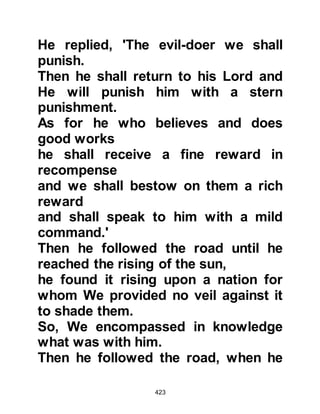 423
like to be a freeman as he had been
born into slavery.
Bilal was a slave of African descent
and owned by the children of Jumah.
When news of Bilal's conversion
caught the attention of the children of
Jumah, Umayyah, Khalaf's son
subjected him to the most severe
kinds of punishment. The harshest
torture Umayyah devised was to take
him out into the desert during the
hottest part of the day, throw him
down upon his back so that it lay flat
upon the already scorching sand,
then place heavy rocks on top of
Bilal's chest to prevent him from
moving. With a voice full of hatred he
would yell at him, "You will stay here
until you either die or renounce
Muhammad and worship Al-Lat and
 