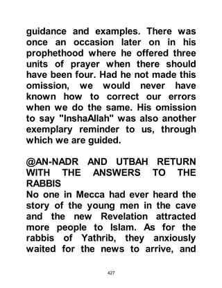 427
return to the worship of Al Lat and Al
Uzza. Ammar endured many forms of
punishment, and his body was weak
and in a moment of weakness he said
with his tongue what was not in his
heart to his persecutors. He was
deeply saddened by what he had said
and went to the Prophet (salla Allahu
alihi wa sallam) to tell him what had
happened. The Prophet (salla Allahu
alihi wa sallam) consoled him and
shortly after a verse was sent down
which reads:
“Whosoever disbelieves in Allah after
believing
except he who is forced while his
heart remains in his belief
but he who opens his chest for
disbelief,
shall receive the Anger of Allah
 
