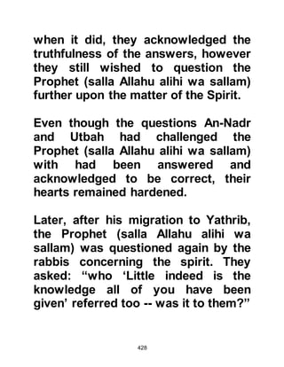 428
and for such awaits a mighty
punishment.” 16:106
@KHABBAB, THE SLAVE OF UMM
AMMAR
Khabbab was the slave of Umm
Ammar. When he converted the
Koraysh took to subjecting him to
many forms of torture. On one such
occasion they lit a fire, then spread
its burning coals over the ground and
forced him to lie down upon his back.
To add to this, one of his torturers
placed his foot firmly upon
Khabbab's chest so that he could not
move until the coals had burned
themselves to ashes, however, by the
blessing of Allah Khabbab survived.
In the years that followed, Khabbab
spoke to Omar about his torture and
 