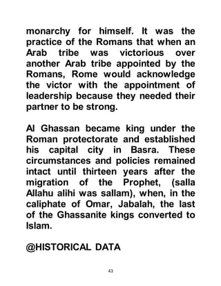 43
Persian's victory as they had
something in common with them -
they were both pagan united in their
hatred of Muslims. The sentiment of
the Muslims of Mecca was opposite
to that of the Meccan unbelievers.
They were saddened by the news of
the defeat of their Christian brethren
since Islam is the completion of
Christianity and both religions
originated from a heavenly source.
It is of little surprise that when the
Prophet, (salla Allahu alihi was
sallam), received the Revelation that
spoke of the future victory of the
Romans over the idol worshiping
Persians that Heraclius soon learned
of it:
"The Romans have been defeated (by
 