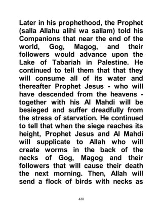 430
Zinnira was yet another slave owned
by Omar. One day when Abu Jahl
was visiting Omar, he took it upon
himself to beat her. Zinnira was
beaten so harshly that she lost her
eyesight.
Nadia and Umm Umais were yet two
more slaves who were among those
tortured but refused to recant.
The ladies just mentioned were
among those blessed by Abu Bakr’s
compassionate generosity and were
rescued by him.
@THE REQUEST OF SOME OF THE
COMPANIONS
Khabbab, Al Aratt's son, and some of
the companions went to visit Prophet
Muhammad (salla Allahu alihi wa
 