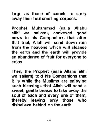 431
sallam), to complain against their
increased persecution and ask him to
supplicate for victory over their
aggressors.
The Prophet (salla Allahu alihi wa
sallam) listened with heartfelt
sympathy and comforted them with
the story of a man who, centuries
before, had been taken captive by his
enemy and told to renounce his
belief. The man refused to give up his
belief and so he was flung into a pit
and left there.
Later, after his captors thought his
spirit would have weakened, he was
dragged up out of the pit and ordered
to recant, but still the man refused
whereupon his flesh was torn from
his bones by rakes, but he still would
 