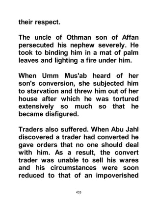 433
son had asked Khabbab to sell him
some of his swords, the price was
agreed but he had no intention of
paying him. Khabbab waited and
waited then finally went to him and
asked for his money.
With contempt Al-As asked, "Doesn't
your companion Muhammad, whose
religion you follow, say that in
Paradise there is as much gold,
silver, clothes, and servants that his
people could ever wish for?" "Yes,
indeed," replied Khabbab. "Then,"
said Al-As, "give me until the Day of
Repayment when I return to that
House and I pay my debt to you
there. By Allah, you and your
companion will be no more influential
with Allah than I, nor will you have a
great share in it!"
 