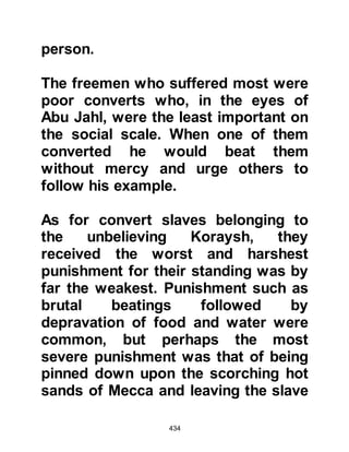 434
Not long after Al-As had spoken
these words, Allah sent down to the
Prophet (salla Allahu alihi wa sallam):
"Have you seen he who disbelieves
Our verses and yet says,
'I shall surely be given wealth and
children!'
Has he gained knowledge of the
Unseen?
Or taken a covenant with the
Merciful?
On the contrary, We will write down
what he says
and prolong the length of his
punishment.
We shall inherit that of which he
speaks and he will come before Us
alone."
Koran 19:77-80.
 