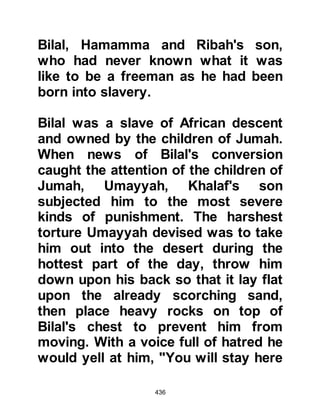436
plight and out of contempt, the
Koraysh directed the trader to the
Prophet (salla Allahu alihi wa sallam),
who was sitting near the Ka’bah.
They knew he would never turn away
anyone in distress and hoped the
situation would provoke a hostile
encounter with Abu Jahl. In mockery
they told the trader, "Go to him, he
will help you receive your rights!" So
the trader made his way to the
Prophet (salla Allahu alihi wa sallam)
to entreat his help. Respectfully, the
Prophet (salla Allahu alihi wa sallam)
invited him to sit down and listened
to the trader’s complaint. It was of no
consequence whether or not an
injured party was a Muslim or not, the
Prophet (salla Allahu alihi wa sallam)
always advocated justice for all and it
was clear that an injustice had been
 