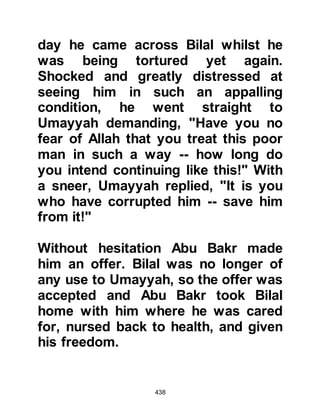438
As Abu Jahl came out of his house it
was noticeable how pale his face had
become and that he was very
agitated. The Prophet (salla Allahu
alihi wa sallam) asked him to settle
his debt with the trader whereupon
Abu Jahl raised no objections and
went inside to fetch the agreed sum
of money.
The money was given to the trader
who thanked the Prophet (salla
Allahu alihi wa sallam) and they
parted company. The trader returned
to the Koraysh saying, "May Allah
reward him, I have received my rights
because of him!"
When the companion of the Koraysh
returned he confirmed what
occurred. Just then, Abu Jahl joined
 