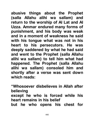 440
Abu Jahl, Al Akhnas son of Sharik,
and Abu Sufyan were curious to learn
why so many people were attracted
to the Prophet (salla Allahu alihi wa
sallam) so they decided to spy upon
one of his gatherings. One night after
the believers had gathered in the
Prophet's house, they met together
and then hid among the shadows so
as not to be detected, and waited for
him to begin.
The Prophet (salla Allahu alihi wa
sallam) and his followers spent the
night in prayer and also listened to
the Prophet’s captivating recitation of
the Koran. After its recitation, the
Prophet (salla Allahu alihi wa sallam)
much to the delight of his followers,
lovingly expanded upon its meaning
and stories from the knowledge he
 