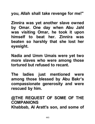 443
such a thing again. However, they
were to return yet again on the
second and third night then leave as
they had done before dawn, but as
they parted company on the third
night each took a binding oath never,
ever, to return again.
Later on that day Al Akhnas, with
stick in hand, went to the home of
Abu Sufyan to ask his opinion of the
past three nights. Abu Sufyan told
him that he had heard things he knew
and already knew what was meant by
them, and that he had also heard
things he had not heard before and
had not known their meaning. Al
Akhnas concurred with Abu Sufyan
and then went to Abu Jahl's home to
ask his opinion.
 