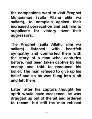 444
Al Akhnas found that Abu Jahl's
position had not softened in the
slightest, in fact he understood that
Abu Jahl now saw the Prophet (salla
Allahu alihi wa sallam) as an even
greater threat and had become more
opposed than ever. Abu Jahl
reminded his visitor that he and his
tribesmen competed with the Prophet
(salla Allahu alihi wa sallam) and his
followers for honor saying, "They
have fed the poor, so have we; they
have been generous, so have we; we
are like two horses running neck-to-
neck in a race. But they say we have
a Prophet to whom a Revelation is
sent down from heaven -- when will
we ever attain anything like that!"
It was now more evident than ever
that Abu Jahl feared he would lose
 