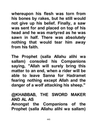 445
his chance to be the chieftain of this
very powerful tribe when his uncle
died. Although, if he had put his pride
to one side and listened without bias
he would have realized his fear was
completely unfounded as the Prophet
(salla Allahu alihi wa sallam) was
honorable and respectful, and never
took away the authority of tribal
chieftains or claimed such rank for
himself. Now, in a fit of arrogant rage,
Abu Jahl swore never to believe in
the message the Prophet (salla
Allahu alihi wa sallam) brought.
The unbelievers persisted in their
mockery of the Prophet (salla Allahu
alihi wa sallam) saying, "There is a
veil over our hearts, we do not
understand what you say. There is
heaviness in our ears so we are
 