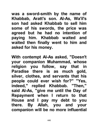 446
unable to hear you, and a curtain that
divides us from you. You follow your
path and we will follow ours. We do
not understand anything you say!" It
was then that Allah sent down the
verses:
"When you recite the Koran, We
place between you
and those who do not believe in the
Everlasting Life an obstructing
barrier.
We lay veils upon their hearts and
heaviness in their ears, lest they
understand it.
When you (Prophet Muhammad)
mention your Lord alone in the
Koran,
they turn their backs in aversion.
When they listen to you, We know
very well how they listen.
 