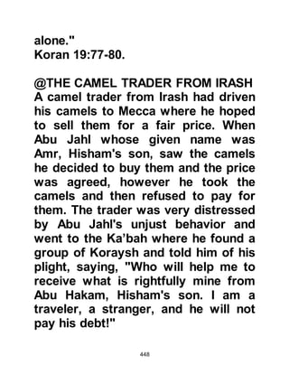 448
and you shall think you have stayed
but for a little.'"
Koran 17:45-52
$CHAPTER 32 WALEED, CHIEF OF
THE MAKHZUM
The status of Waleed, the elderly
chieftain of the Makhzum and uncle
of Abu Jahl, within the Koraysh tribes
was that of great standing and
influence.
Prophet Muhammad (salla Allahu
alihi wa sallam), was ever hopeful
that the Message he brought would
touch the hearts of tribal leaders,
which would not only turn them into
believers and the rest of their tribes,
but make for strong allies and bring
 