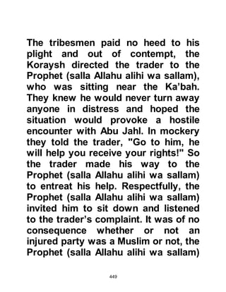 449
about the cessation of the relentless
persecution of his Companions. So
now he sought the opportunity to
approach Waleed.
The opportunity was soon to present
itself when one day they
unexpectedly met together. Waleed
did not brush the Prophet (salla
Allahu alihi wa sallam) away and
soon the two became engrossed in
their discussion.
During the course of their
conversation, the Prophet (salla
Allahu alihi wa sallam) was overheard
by a blind passerby, who had
recently converted to Islam. The blind
man interrupted the conversation at
an inopportune moment and asked
the Prophet (salla Allahu alihi wa
 