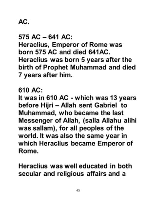 45
heavens.
Another example of the effectiveness
of the continuous observation via
agents is found in the story of Ka’b,
Malik’s son who had disobeyed an
order of the Prophet, (salla Allahu
alihi was sallam). The news of Ka’bs
situation reached the Arab
Ghassanite king of Syria, and while
Ka’b remained in Medina hoping for
the news that Allah had accepted his
repentance, the Ghassanite king sent
his messenger to Ka’b with a letter
that praised him and invited him to
leave Medina and live with him in his
country. The time scale between the
king learning of Ka’bs predicament,
sending his messenger to Ka’b, the
letter reaching Ka’b in Medina was
approximately forty to forty-five days
 