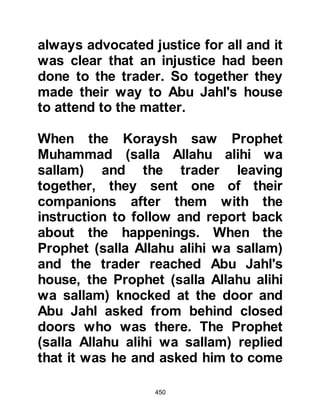 450
sallam) to recite to him some verses
whereupon Waleed frowned and
turned away. The conversation ended
shortly after the interruption and
Waleed left without being persuaded.
Not long after the Prophet (salla
Allahu alihi wa sallam) had spoken
with Waleed, he received a new, short
chapter that refers, in part to the
blind man and Waleed:
"He frowned and turned away when
the blind man came to him.
And what could let you know?
Perhaps he (comes to hear you) to be
purified.
(He might) remember, and the
Reminder might profit him.
As for he who is sufficed, you
attended to him,
 