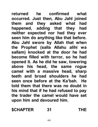 452
to Waleed and started to belie
Prophet (salla Allahu alihi was
sallam) whereupon Waleed said, "By
Allah! None of you have a greater
knowledgeable of poetry than I, his
(usual) speech cannot be compared
to that of the Koran!"
Later, Waleed was heard to
arrogantly exclaim to his fellow
tribesmen, "Are Revelations sent to
Muhammad and not to me! I am the
most important among the Koraysh
and I am their lord! Why are they not
sent to Abu Masood the chieftain of
Thakif or myself -- we are the two
great men of the two great towns!"
The towns referred to were those of
Mecca and Ta'if:
Allah records their words saying:
 