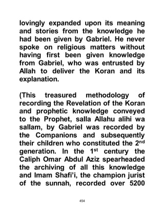 454
saying, "If you really are the
Messenger of Allah, then split the
moon into half!"
The Prophet (salla Allahu alihi wa
sallam) supplicated and to the
absolute amazement of the
unbelievers, Allah, the Most Able,
caused the moon to split and draw
away from its other half so that one
half shone at the top of Mount Hira
and the other on the other at its base.
The small crowd looked on in
wonderment, then the Prophet (salla
Allahu alihi wa sallam) turned to the
unbelievers and in his customary,
innate, gentle manner asked them to
bear witness, for his only desire was
to bring them to Allah and save them
from the Fire.
 