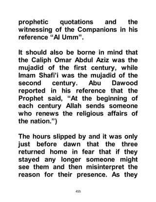 455
Some converted immediately. Others
were not ready to commit
themselves, but those whose hearts
were hardened refused to believe.
They claimed that the miracle was
nothing other than magic even after
others from remote areas had been
questioned and bore witness that
they too had seen the division of the
moon, they maintained that the
Prophet (salla Allahu alihi wa sallam)
had cast a spell over their eyes. An
unbeliever exclaimed referring to the
husband of the Prophet’s suckling
mother Halima, "The son of Abu
Kabshah has bewitched you." (Abu
Kabshah was the husband of the
Prophet's foster mother Halima).
Allah refers to this miraculous event
and the lies of the unbelievers
 