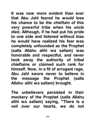 458
OMAR, SON OF KHATTAB
It was now the sixth year of the
prophethood and although Omar
disliked the Prophet (salla Allahu
alihi wa sallam) and his Companions,
his reasons were different from those
of his uncle Abu Jahl. Omar came
from a family steeped in
conservatism and tradition, and as
such was taught to respect, but not
question through lack of Divine
Guidance, the age-old custom of
reverence for the idols and Ka’bah.
The very idea of even challenging the
validity of worshipping its idols was
to Omar something that was simply
not open for discussion. Traditions
and heritage went hand in hand, and
were to him, something to be
preserved at all costs, even though
 