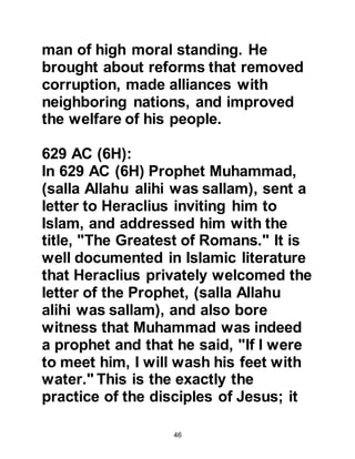 46
because it was on the fiftieth day
Allah sent down the Revelation that
the repentance of Ka’b had been
accepted.
However, communication did not
always reach the ears of Heraclius
before it was too late for him to take
action. Shortly after the Battle of
Mu’tah, Farwah who was an Arab and
the commander of the Byzantine
army converted to Islam. Because
Farwah refused to abandon his new
belief he was seized and crucified in
Jerusalem by his Byzantine army
peers. Heraclius was unable to
prevent this brutal act because the
news did not reach him until after
Farwah’s crucifixion.
 